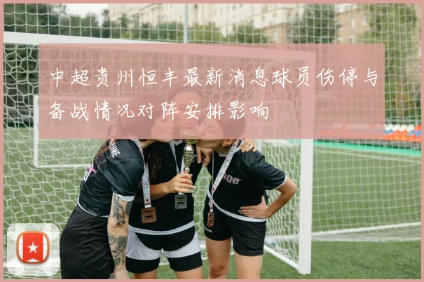 中超贵州恒丰最新消息球员伤停与备战情况对阵安排影响