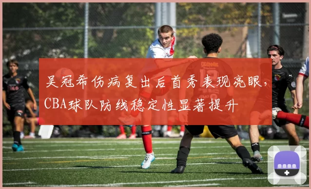 吴冠希伤病复出后首秀表现亮眼，CBA球队防线稳定性显著提升