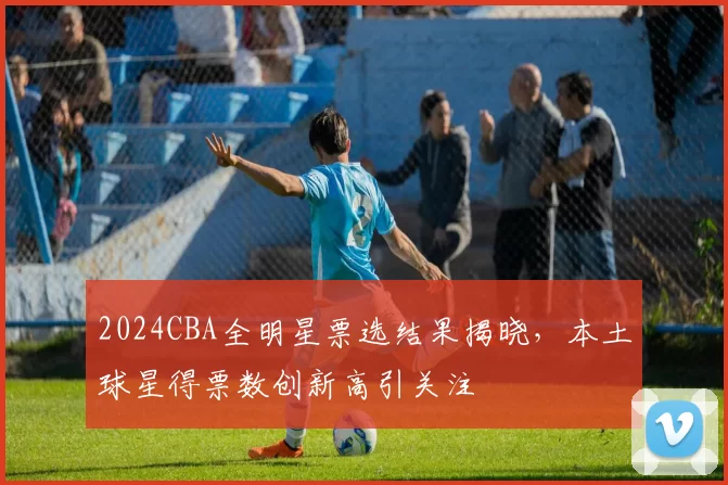 2024CBA全明星票选结果揭晓，本土球星得票数创新高引关注