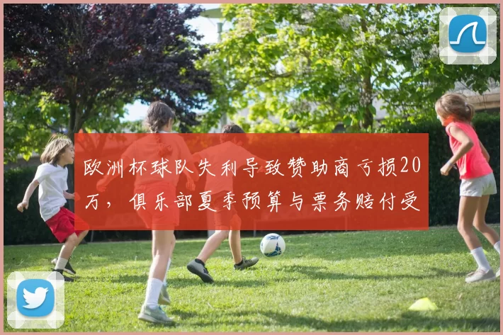 欧洲杯球队失利导致赞助商亏损20万，俱乐部夏季预算与票务赔付受影响