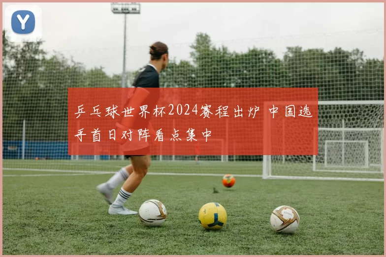 乒乓球世界杯2024赛程出炉 中国选手首日对阵看点集中