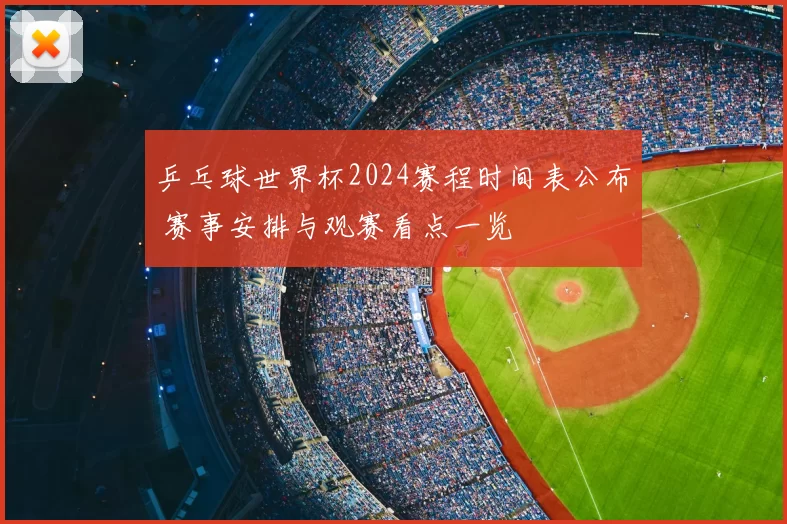 乒乓球世界杯2024赛程时间表公布 赛事安排与观赛看点一览
