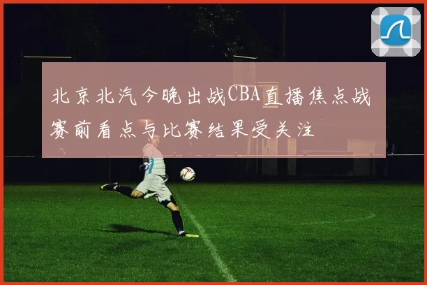 北京北汽今晚出战CBA直播焦点战 赛前看点与比赛结果受关注