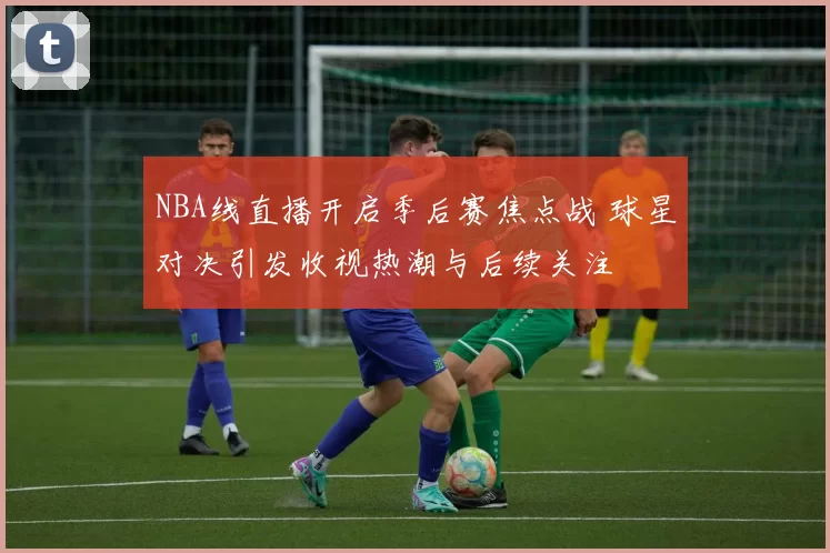 NBA线直播开启季后赛焦点战 球星对决引发收视热潮与后续关注