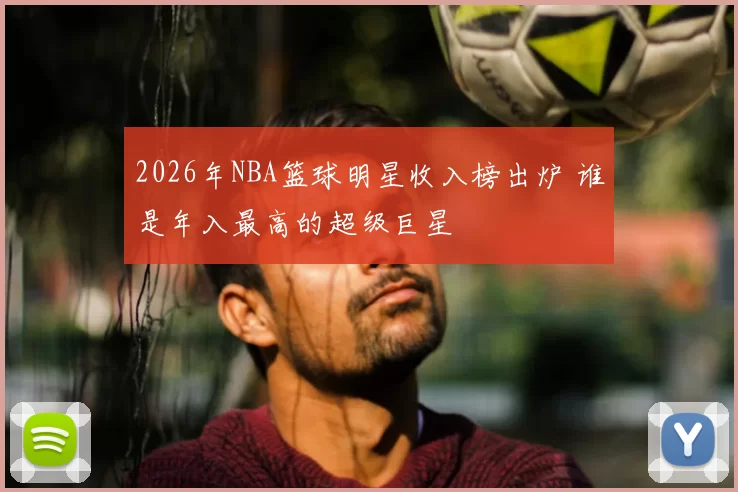2026年NBA篮球明星收入榜出炉 谁是年入最高的超级巨星