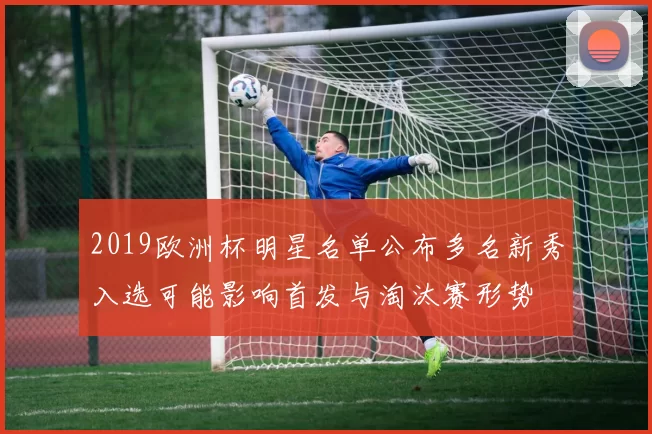 2019欧洲杯明星名单公布多名新秀入选可能影响首发与淘汰赛形势