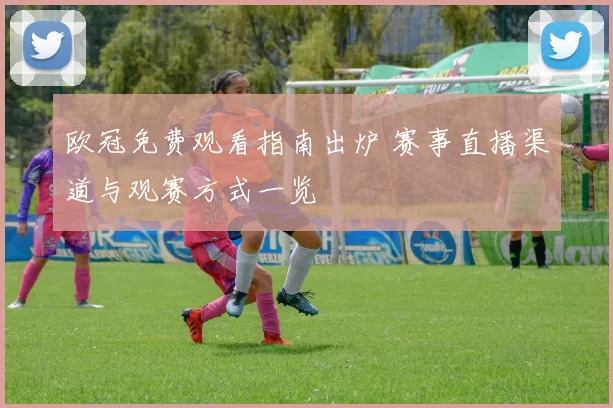 欧冠免费观看指南出炉 赛事直播渠道与观赛方式一览