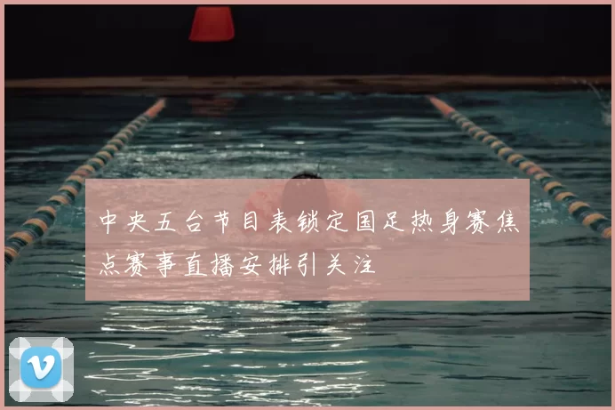中央五台节目表锁定国足热身赛焦点赛事直播安排引关注