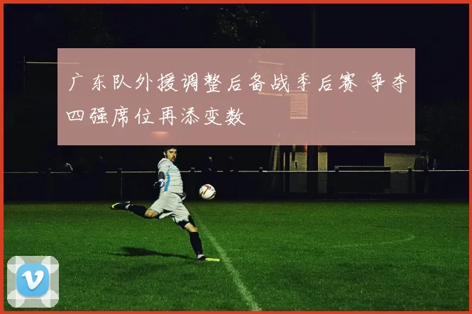 广东队外援调整后备战季后赛 争夺四强席位再添变数