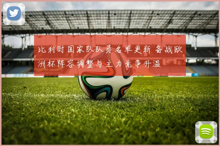 比利时国家队队员名单更新 备战欧洲杯阵容调整与主力竞争升温