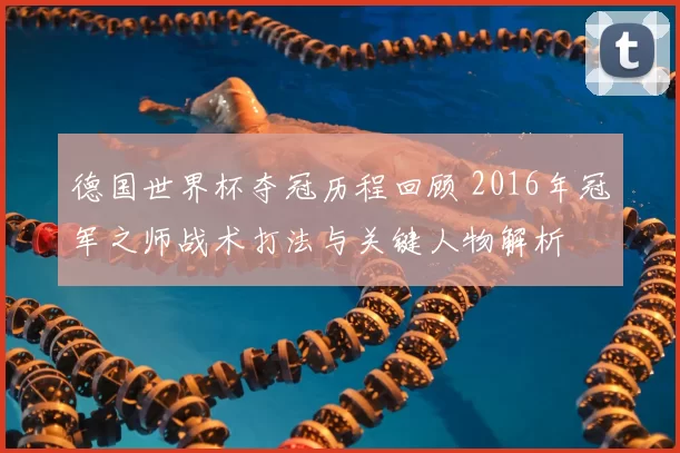 德国世界杯夺冠历程回顾 2016年冠军之师战术打法与关键人物解析