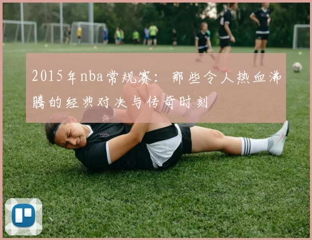 2015年nba常规赛：那些令人热血沸腾的经典对决与传奇时刻