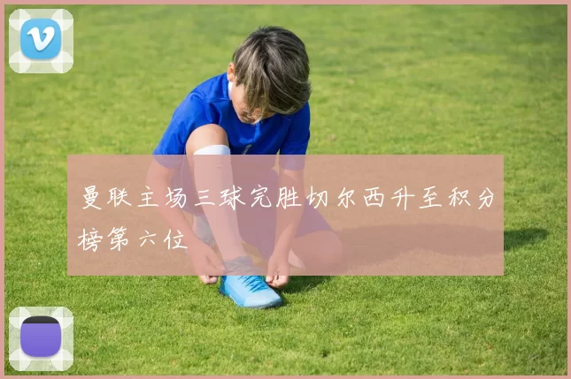 曼联主场三球完胜切尔西升至积分榜第六位