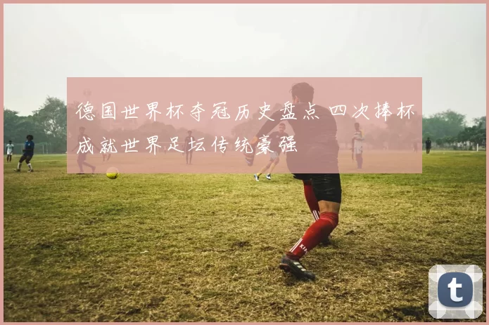 德国世界杯夺冠历史盘点 四次捧杯成就世界足坛传统豪强