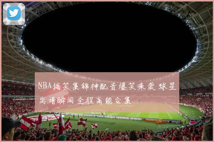 NBA搞笑集锦神配音爆笑来袭 球星离谱瞬间全程高能合集