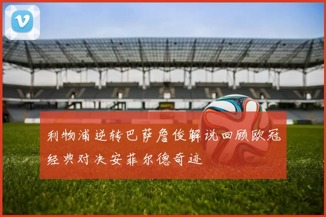 利物浦逆转巴萨詹俊解说回顾欧冠经典对决安菲尔德奇迹