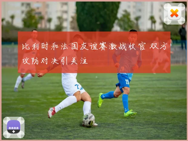 比利时和法国友谊赛激战收官 双方攻防对决引关注