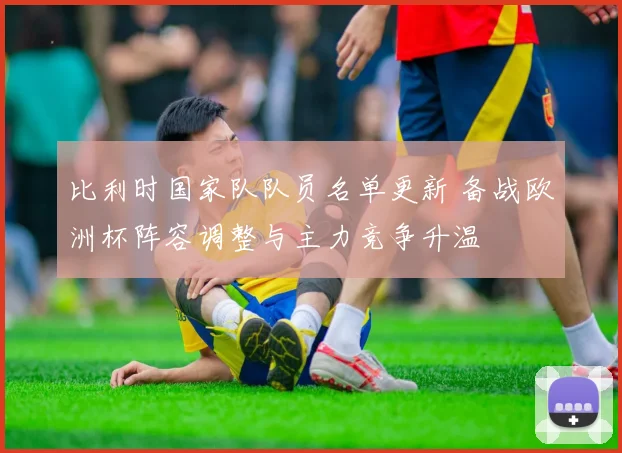 比利时国家队队员名单更新 备战欧洲杯阵容调整与主力竞争升温