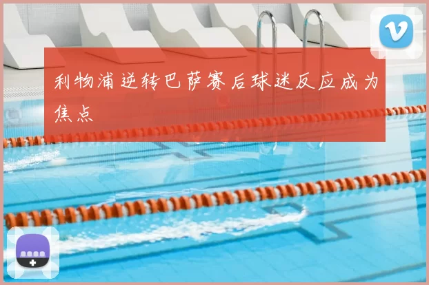 利物浦逆转巴萨赛后球迷反应成为焦点