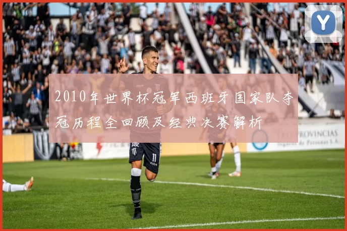 2010年世界杯冠军西班牙国家队夺冠历程全回顾及经典决赛解析