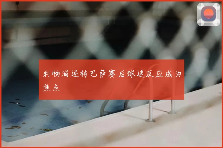 利物浦逆转巴萨赛后球迷反应成为焦点