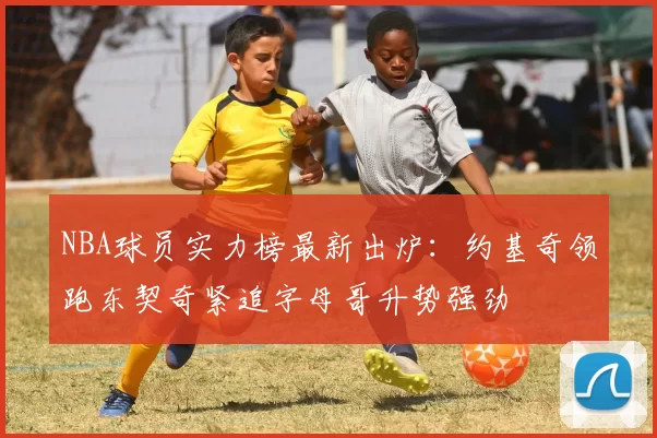 NBA球员实力榜最新出炉:约基奇领跑东契奇紧追字母哥升势强劲