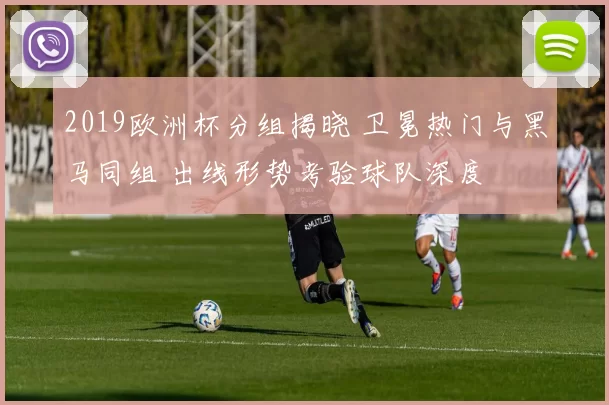 2019欧洲杯分组揭晓 卫冕热门与黑马同组 出线形势考验球队深度