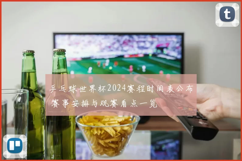 乒乓球世界杯2024赛程时间表公布 赛事安排与观赛看点一览