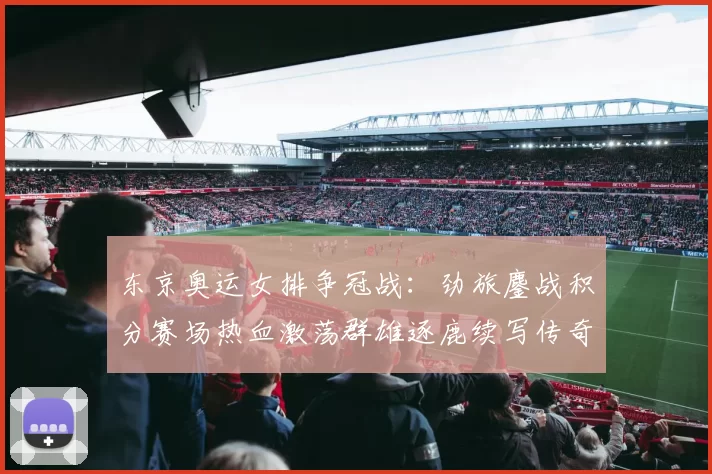 东京奥运女排争冠战：劲旅鏖战积分赛场热血激荡群雄逐鹿续写传奇