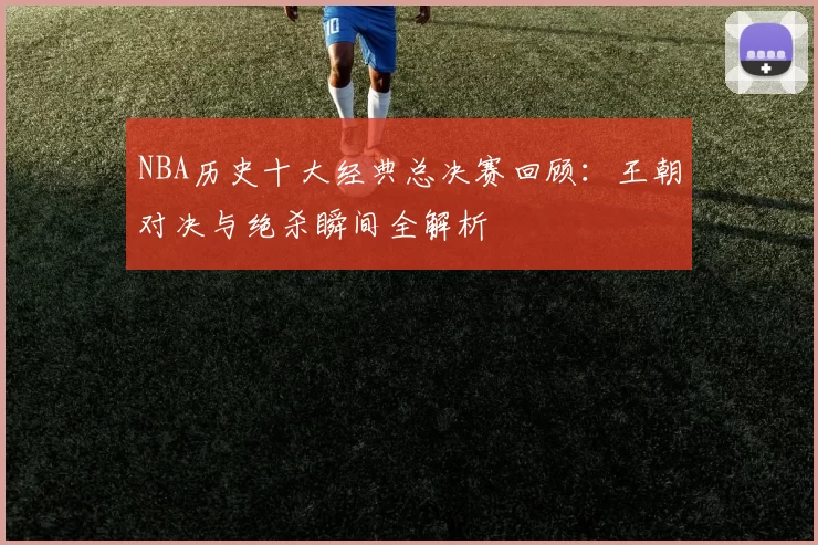NBA历史十大经典总决赛回顾：王朝对决与绝杀瞬间全解析