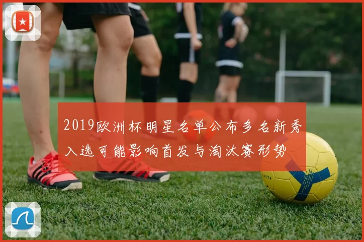 2019欧洲杯明星名单公布多名新秀入选可能影响首发与淘汰赛形势