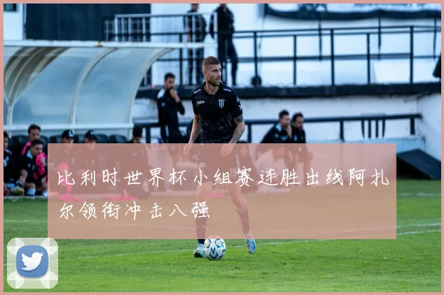比利时世界杯小组赛连胜出线阿扎尔领衔冲击八强