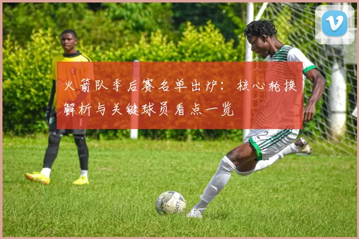 火箭队季后赛名单出炉：核心轮换解析与关键球员看点一览