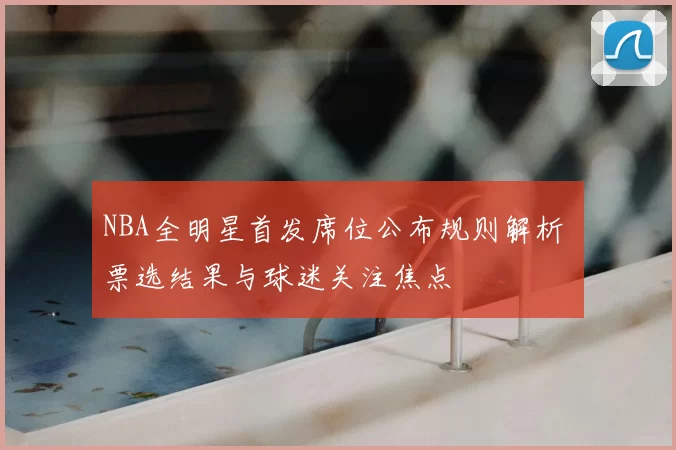 NBA全明星首发席位公布规则解析 票选结果与球迷关注焦点