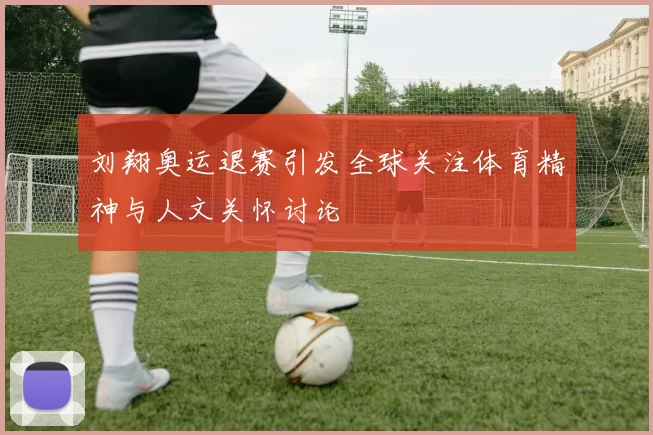 刘翔奥运退赛引发全球关注体育精神与人文关怀讨论