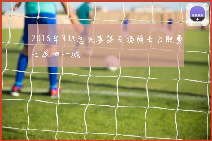 2016年NBA总决赛第五场骑士击败勇士扳回一城