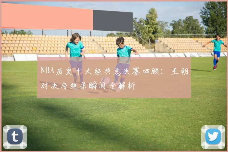 NBA历史十大经典总决赛回顾：王朝对决与绝杀瞬间全解析