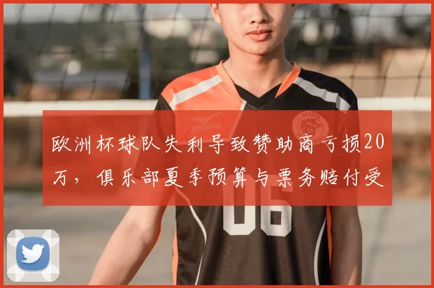 欧洲杯球队失利导致赞助商亏损20万，俱乐部夏季预算与票务赔付受影响