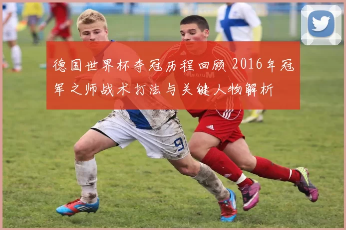 德国世界杯夺冠历程回顾 2016年冠军之师战术打法与关键人物解析