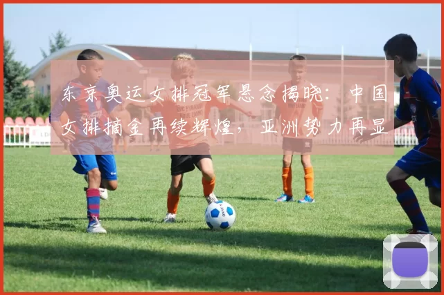 东京奥运女排冠军悬念揭晓:中国女排摘金再续辉煌,亚洲势力再显锋芒