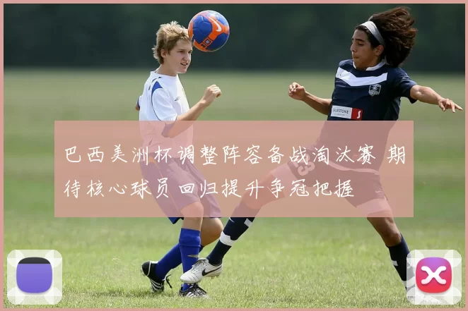 巴西美洲杯调整阵容备战淘汰赛 期待核心球员回归提升争冠把握