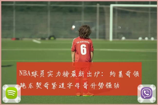 NBA球员实力榜最新出炉:约基奇领跑东契奇紧追字母哥升势强劲