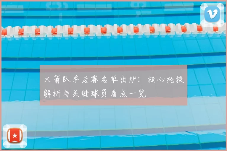 火箭队季后赛名单出炉：核心轮换解析与关键球员看点一览