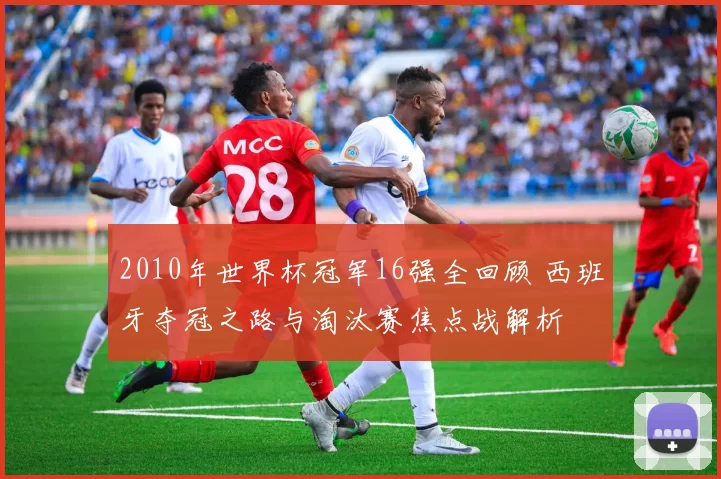 2010年世界杯冠军16强全回顾 西班牙夺冠之路与淘汰赛焦点战解析