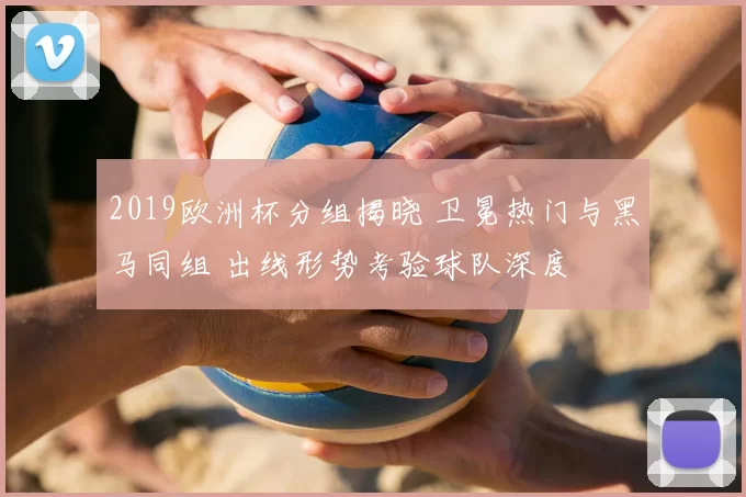 2019欧洲杯分组揭晓 卫冕热门与黑马同组 出线形势考验球队深度
