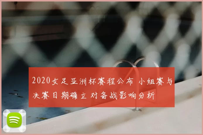 2020女足亚洲杯赛程公布 小组赛与决赛日期确立 对备战影响分析