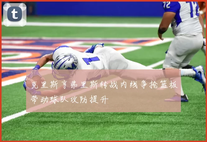 克里斯亨弗里斯转战内线争抢篮板带动球队攻防提升