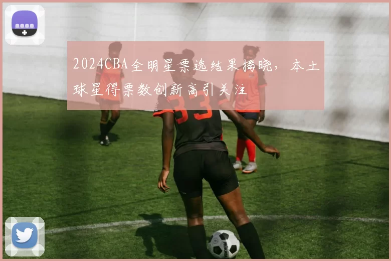 2024CBA全明星票选结果揭晓，本土球星得票数创新高引关注